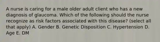 A nurse is caring for a male older adult client who has a new diagnosis of glaucoma. Which of the following should the nurse recognize as risk factors associated with this disease? (select all that apply) A. Gender B. Genetic Disposition C. Hypertension D. Age E. DM