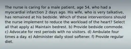 The nurse is caring for a male patient, age 54, who had a myocardial infarction 2 days ago. His wife, who is very talkative, has remained at his bedside. Which of these interventions should the nurse implement to reduce the workload of the heart? Select all that apply a) Maintain bedrest. b) Provide bedside commode. c) Advocate for rest periods with no visitors. d) Ambulate four times a day. e) Administer daily stool softener. f) Provide regular diet.