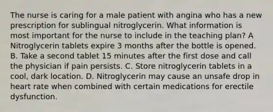 The nurse is caring for a male patient with angina who has a new prescription for sublingual nitroglycerin. What information is most important for the nurse to include in the teaching plan? A Nitroglycerin tablets expire 3 months after the bottle is opened. B. Take a second tablet 15 minutes after the first dose and call the physician if pain persists. C. Store nitroglycerin tablets in a cool, dark location. D. Nitroglycerin may cause an unsafe drop in heart rate when combined with certain medications for erectile dysfunction.