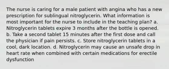 The nurse is caring for a male patient with angina who has a new prescription for sublingual nitroglycerin. What information is most important for the nurse to include in the teaching plan? a. Nitroglycerin tablets expire 3 months after the bottle is opened. b. Take a second tablet 15 minutes after the first dose and call the physician if pain persists. c. Store nitroglycerin tablets in a cool, dark location. d. Nitroglycerin may cause an unsafe drop in heart rate when combined with certain medications for erectile dysfunction