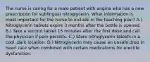 The nurse is caring for a male patient with angina who has a new prescription for sublingual nitroglycerin. What information is most important for the nurse to include in the teaching plan? A.) Nitroglycerin tablets expire 3 months after the bottle is opened. B.) Take a second tablet 15 minutes after the first dose and call the physician if pain persists. C.) Store nitroglycerin tablets in a cool, dark location. D.) Nitroglycerin may cause an unsafe drop in heart rate when combined with certain medications for erectile dysfunction.