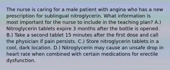 The nurse is caring for a male patient with angina who has a new prescription for sublingual nitroglycerin. What information is most important for the nurse to include in the teaching plan? A.) Nitroglycerin tablets expire 3 months after the bottle is opened. B.) Take a second tablet 15 minutes after the first dose and call the physician if pain persists. C.) Store nitroglycerin tablets in a cool, dark location. D.) Nitroglycerin may cause an unsafe drop in heart rate when combined with certain medications for erectile dysfunction.