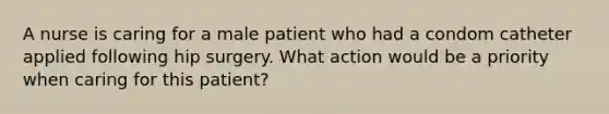 A nurse is caring for a male patient who had a condom catheter applied following hip surgery. What action would be a priority when caring for this patient?