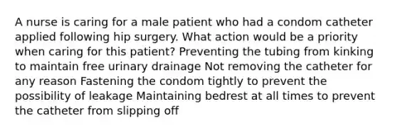 A nurse is caring for a male patient who had a condom catheter applied following hip surgery. What action would be a priority when caring for this patient? Preventing the tubing from kinking to maintain free urinary drainage Not removing the catheter for any reason Fastening the condom tightly to prevent the possibility of leakage Maintaining bedrest at all times to prevent the catheter from slipping off