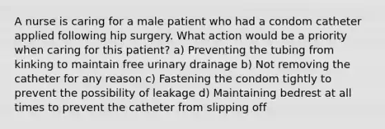 A nurse is caring for a male patient who had a condom catheter applied following hip surgery. What action would be a priority when caring for this patient? a) Preventing the tubing from kinking to maintain free urinary drainage b) Not removing the catheter for any reason c) Fastening the condom tightly to prevent the possibility of leakage d) Maintaining bedrest at all times to prevent the catheter from slipping off