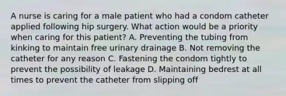 A nurse is caring for a male patient who had a condom catheter applied following hip surgery. What action would be a priority when caring for this patient? A. Preventing the tubing from kinking to maintain free urinary drainage B. Not removing the catheter for any reason C. Fastening the condom tightly to prevent the possibility of leakage D. Maintaining bedrest at all times to prevent the catheter from slipping off