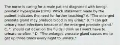 The nurse is caring for a male patient diagnosed with benign prostatic hyperplasia (BPH). Which statement made by the patient indicates the need for further teaching? A. "The enlarged prostate gland may produce blood in my urine." B. "I can get urinary tract infections because of the enlarged prostate gland." C. "I should cut down on the fluids I drink so I won't have to urinate so often." D. "The enlarged prostate gland causes me to get up three times every night to urinate."