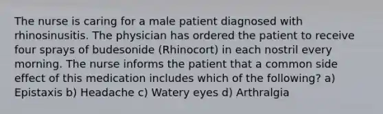 The nurse is caring for a male patient diagnosed with rhinosinusitis. The physician has ordered the patient to receive four sprays of budesonide (Rhinocort) in each nostril every morning. The nurse informs the patient that a common side effect of this medication includes which of the following? a) Epistaxis b) Headache c) Watery eyes d) Arthralgia