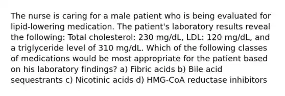 The nurse is caring for a male patient who is being evaluated for lipid-lowering medication. The patient's laboratory results reveal the following: Total cholesterol: 230 mg/dL, LDL: 120 mg/dL, and a triglyceride level of 310 mg/dL. Which of the following classes of medications would be most appropriate for the patient based on his laboratory findings? a) Fibric acids b) Bile acid sequestrants c) Nicotinic acids d) HMG-CoA reductase inhibitors