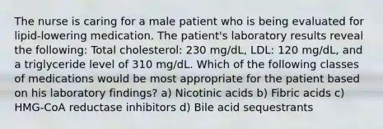 The nurse is caring for a male patient who is being evaluated for lipid-lowering medication. The patient's laboratory results reveal the following: Total cholesterol: 230 mg/dL, LDL: 120 mg/dL, and a triglyceride level of 310 mg/dL. Which of the following classes of medications would be most appropriate for the patient based on his laboratory findings? a) Nicotinic acids b) Fibric acids c) HMG-CoA reductase inhibitors d) Bile acid sequestrants