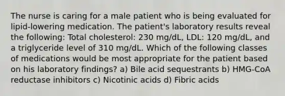 The nurse is caring for a male patient who is being evaluated for lipid-lowering medication. The patient's laboratory results reveal the following: Total cholesterol: 230 mg/dL, LDL: 120 mg/dL, and a triglyceride level of 310 mg/dL. Which of the following classes of medications would be most appropriate for the patient based on his laboratory findings? a) Bile acid sequestrants b) HMG-CoA reductase inhibitors c) Nicotinic acids d) Fibric acids