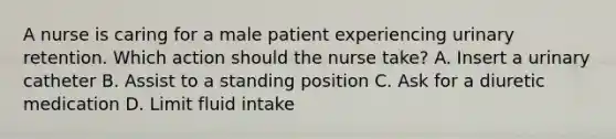 A nurse is caring for a male patient experiencing urinary retention. Which action should the nurse take? A. Insert a urinary catheter B. Assist to a standing position C. Ask for a diuretic medication D. Limit fluid intake