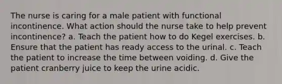 The nurse is caring for a male patient with functional incontinence. What action should the nurse take to help prevent incontinence? a. Teach the patient how to do Kegel exercises. b. Ensure that the patient has ready access to the urinal. c. Teach the patient to increase the time between voiding. d. Give the patient cranberry juice to keep the urine acidic.