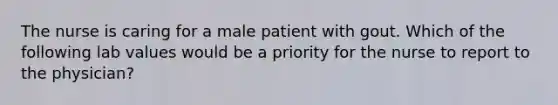 The nurse is caring for a male patient with gout. Which of the following lab values would be a priority for the nurse to report to the physician?