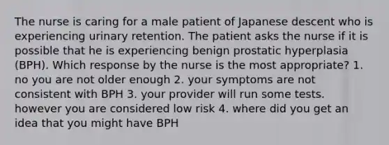 The nurse is caring for a male patient of Japanese descent who is experiencing urinary retention. The patient asks the nurse if it is possible that he is experiencing benign prostatic hyperplasia (BPH). Which response by the nurse is the most appropriate? 1. no you are not older enough 2. your symptoms are not consistent with BPH 3. your provider will run some tests. however you are considered low risk 4. where did you get an idea that you might have BPH