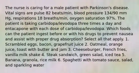 The nurse is caring for a male patient with Parkinson's disease. Vital signs are pulse 82 beats/min, blood pressure 134/90 mm Hg, respirations 18 breaths/min, oxygen saturation 97%. The patient is taking carbidopa/levodopa three times a day and entacapone with each dose of carbidopa/levodopa. Which foods can the patient ingest before or with his drugs to prevent nausea and assist with proper drug absorption? Select all that apply. 1. Scrambled eggs, bacon, grapefruit juice 2. Oatmeal, orange juice, toast with butter and jam 3. Cheeseburger, French fries, vanilla milk shake 4. Steak sandwich, green salad, iced tea 5. Banana, granola, rice milk 6. Spaghetti with tomato sauce, salad, and sparkling water