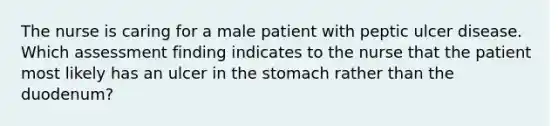 The nurse is caring for a male patient with peptic ulcer disease. Which assessment finding indicates to the nurse that the patient most likely has an ulcer in the stomach rather than the duodenum?