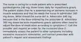 The nurse is caring for a male patient who is prescribed pyridostigmine 240 mg, three times daily for myasthenia gravis. The patient states that he is experiencing an extreme increase in muscle weakness and that he needs the nurse to administer 300 mg doses. What should the nurse do? A. Administer 240 mg because that is the dose ordered by the prescriber B. Administer 300 mg doses because myasthenia gravis patients often need to adjust the dose of medication according to symptoms C. Call the provider and request an order for the increased dose D. Immediately assess the patient to other symptoms including excessive muscarinic stimulation, and contact prescriber with patient's request and assessment findings