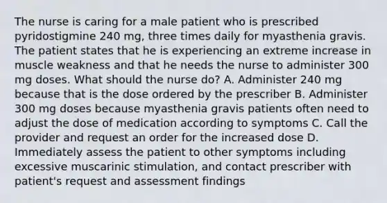 The nurse is caring for a male patient who is prescribed pyridostigmine 240 mg, three times daily for myasthenia gravis. The patient states that he is experiencing an extreme increase in muscle weakness and that he needs the nurse to administer 300 mg doses. What should the nurse do? A. Administer 240 mg because that is the dose ordered by the prescriber B. Administer 300 mg doses because myasthenia gravis patients often need to adjust the dose of medication according to symptoms C. Call the provider and request an order for the increased dose D. Immediately assess the patient to other symptoms including excessive muscarinic stimulation, and contact prescriber with patient's request and assessment findings