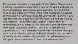 The nurse is caring for a male patient who states, "I have been smoking two packs of cigarettes a day for 20 years and now my nurse practitioner wants me to take vitamins. Do you think I need to take vitamins?" What is the most appropriate response by the nurse? a)"Smoking is bad for your health. I believe if you stop smoking you would certainly be better off and not have to take vitamins." b)"Smokers use vitamin C faster than do nonsmokers, and is linked to iron deficiency. You can either eat more foods containing vitamin C and iron or take dietary supplements." c)"It is probably a good idea. With your history of tobacco use, I'm sure you are lacking in vitamins and nutrients." d)"I really cannot answer this question. You will need to speak with your nurse practitioner to find out more about this."