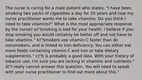 The nurse is caring for a male patient who states, "I have been smoking two packs of cigarettes a day for 20 years and now my nurse practitioner wants me to take vitamins. Do you think I need to take vitamins?" What is the most appropriate response by the nurse? a)"Smoking is bad for your health. I believe if you stop smoking you would certainly be better off and not have to take vitamins." b)"Smokers use vitamin C faster than do nonsmokers, and is linked to iron deficiency. You can either eat more foods containing vitamin C and iron or take dietary supplements." c)"It is probably a good idea. With your history of tobacco use, I'm sure you are lacking in vitamins and nutrients." d)"I really cannot answer this question. You will need to speak with your nurse practitioner to find out more about this."