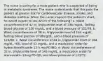 The nurse is caring for a male patient who is suspected of being in metabolic syndrome. The nurse understands that this puts the patient at greater risk for cardiovascular disease, stroke, and diabetes mellitus. When the nurse inspects the patient's chart, he would expect to see which of the following? a. Waist circumference of 42 in, triglyceride level of 136 mg/dL, fasting blood glucose of 120 mg/dL, and a blood pressure of 122/78. b. Waist circumference of 38 in, triglyceride level of 144 mg/dL, fasting blood glucose of 98mg/dL, and a blood pressure of 125/66. c. Waist circumference of 44 in, triglyceride level of 164 mg/dL, HDL level of 52 mg/dL, and a medication order for hydrochlorothiazide 12.5 mg PO BID. d. Waist circumference of 32 in, triglyceride level of 143 mg/dL, a medication order for atorvastatin 10mg PO QD, and blood pressure of 133/72.