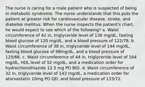 The nurse is caring for a male patient who is suspected of being in metabolic syndrome. The nurse understands that this puts the patient at greater risk for cardiovascular disease, stroke, and diabetes mellitus. When the nurse inspects the patient's chart, he would expect to see which of the following? a. Waist circumference of 42 in, triglyceride level of 136 mg/dL, fasting blood glucose of 120 mg/dL, and a blood pressure of 122/78. b. Waist circumference of 38 in, triglyceride level of 144 mg/dL, fasting blood glucose of 98mg/dL, and a blood pressure of 125/66. c. Waist circumference of 44 in, triglyceride level of 164 mg/dL, HDL level of 52 mg/dL, and a medication order for hydrochlorothiazide 12.5 mg PO BID. d. Waist circumference of 32 in, triglyceride level of 143 mg/dL, a medication order for atorvastatin 10mg PO QD, and blood pressure of 133/72.