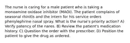 The nurse is caring for a male patient who is taking a monoamine oxidase inhibitor (MAOI). The patient complains of seasonal rhinitis and the intern for his service orders phenylephrine nasal spray. What is the nurse's priority action? A) Verify patency of the nares. B) Review the patient's medication history. C) Question the order with the prescriber. D) Position the patient to give the drug as ordered.