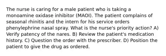 The nurse is caring for a male patient who is taking a monoamine oxidase inhibitor (MAOI). The patient complains of seasonal rhinitis and the intern for his service orders phenylephrine nasal spray. What is the nurse's priority action? A) Verify patency of the nares. B) Review the patient's medication history. C) Question the order with the prescriber. D) Position the patient to give the drug as ordered.