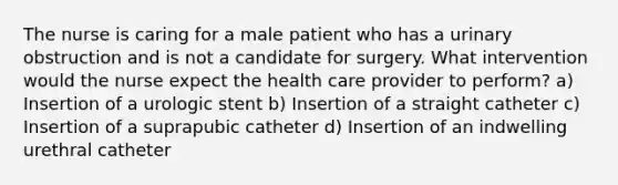 The nurse is caring for a male patient who has a urinary obstruction and is not a candidate for surgery. What intervention would the nurse expect the health care provider to perform? a) Insertion of a urologic stent b) Insertion of a straight catheter c) Insertion of a suprapubic catheter d) Insertion of an indwelling urethral catheter