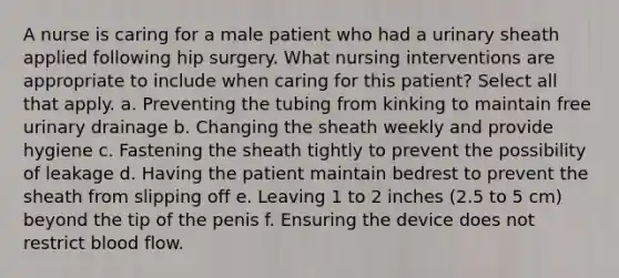 A nurse is caring for a male patient who had a urinary sheath applied following hip surgery. What nursing interventions are appropriate to include when caring for this patient? Select all that apply. a. Preventing the tubing from kinking to maintain free urinary drainage b. Changing the sheath weekly and provide hygiene c. Fastening the sheath tightly to prevent the possibility of leakage d. Having the patient maintain bedrest to prevent the sheath from slipping off e. Leaving 1 to 2 inches (2.5 to 5 cm) beyond the tip of the penis f. Ensuring the device does not restrict blood flow.