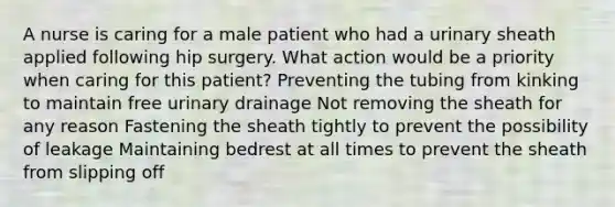 A nurse is caring for a male patient who had a urinary sheath applied following hip surgery. What action would be a priority when caring for this patient? Preventing the tubing from kinking to maintain free urinary drainage Not removing the sheath for any reason Fastening the sheath tightly to prevent the possibility of leakage Maintaining bedrest at all times to prevent the sheath from slipping off