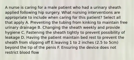 A nurse is caring for a male patient who had a urinary sheath applied following hip surgery. What nursing interventions are appropriate to include when caring for this patient? Select all that apply A. Preventing the tubing from kinking to maintain free urinary drainage B. Changing the sheath weekly and provide hygiene C. Fastening the sheath tightly to prevent possibility of leakage D. Having the patient maintain bed rest to prevent the sheath from slipping off E.leaving 1 to 2 inches (2.5 to 5cm) beyond the tip of the penis F. Ensuring the device does not restrict blood flow