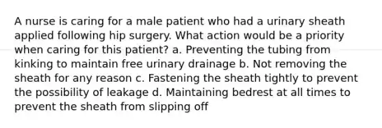 A nurse is caring for a male patient who had a urinary sheath applied following hip surgery. What action would be a priority when caring for this patient? a. Preventing the tubing from kinking to maintain free urinary drainage b. Not removing the sheath for any reason c. Fastening the sheath tightly to prevent the possibility of leakage d. Maintaining bedrest at all times to prevent the sheath from slipping off