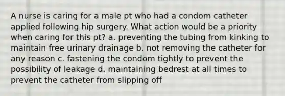 A nurse is caring for a male pt who had a condom catheter applied following hip surgery. What action would be a priority when caring for this pt? a. preventing the tubing from kinking to maintain free urinary drainage b. not removing the catheter for any reason c. fastening the condom tightly to prevent the possibility of leakage d. maintaining bedrest at all times to prevent the catheter from slipping off