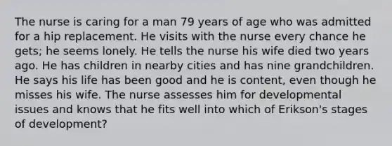 The nurse is caring for a man 79 years of age who was admitted for a hip replacement. He visits with the nurse every chance he gets; he seems lonely. He tells the nurse his wife died two years ago. He has children in nearby cities and has nine grandchildren. He says his life has been good and he is content, even though he misses his wife. The nurse assesses him for developmental issues and knows that he fits well into which of Erikson's stages of development?