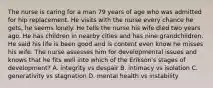 The nurse is caring for a man 79 years of age who was admitted for hip replacement. He visits with the nurse every chance he gets, he seems lonely. He tells the nurse his wife died two years ago. He has children in nearby cities and has nine grandchildren. He said his life is been good and is content even know he misses his wife. The nurse assesses him for developmental issues and knows that he fits well into which of the Erikson's stages of development? A. integrity vs despair B. intimacy vs isolation C. generativity vs stagnation D. mental health vs instability