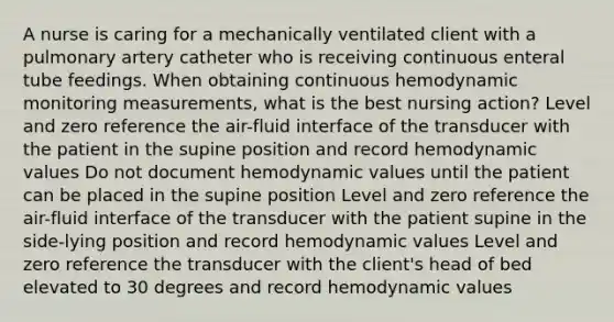 A nurse is caring for a mechanically ventilated client with a pulmonary artery catheter who is receiving continuous enteral tube feedings. When obtaining continuous hemodynamic monitoring measurements, what is the best nursing action? Level and zero reference the air-fluid interface of the transducer with the patient in the supine position and record hemodynamic values Do not document hemodynamic values until the patient can be placed in the supine position Level and zero reference the air-fluid interface of the transducer with the patient supine in the side-lying position and record hemodynamic values Level and zero reference the transducer with the client's head of bed elevated to 30 degrees and record hemodynamic values