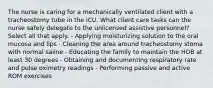 The nurse is caring for a mechanically ventilated client with a tracheostomy tube in the ICU. What client care tasks can the nurse safely delegate to the unlicensed assistive personnel? Select all that apply. - Applying moisturizing solution to the oral mucosa and lips - Cleaning the area around tracheostomy stoma with normal saline - Educating the family to maintain the HOB at least 30 degrees - Obtaining and documenting respiratory rate and pulse oximetry readings - Performing passive and active ROM exercises