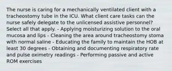 The nurse is caring for a mechanically ventilated client with a tracheostomy tube in the ICU. What client care tasks can the nurse safely delegate to the unlicensed assistive personnel? Select all that apply. - Applying moisturizing solution to the oral mucosa and lips - Cleaning the area around tracheostomy stoma with normal saline - Educating the family to maintain the HOB at least 30 degrees - Obtaining and documenting respiratory rate and pulse oximetry readings - Performing passive and active ROM exercises