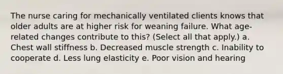 The nurse caring for mechanically ventilated clients knows that older adults are at higher risk for weaning failure. What age-related changes contribute to this? (Select all that apply.) a. Chest wall stiffness b. Decreased muscle strength c. Inability to cooperate d. Less lung elasticity e. Poor vision and hearing