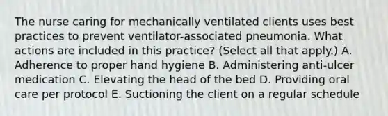 The nurse caring for mechanically ventilated clients uses best practices to prevent ventilator-associated pneumonia. What actions are included in this practice? (Select all that apply.) A. Adherence to proper hand hygiene B. Administering anti-ulcer medication C. Elevating the head of the bed D. Providing oral care per protocol E. Suctioning the client on a regular schedule