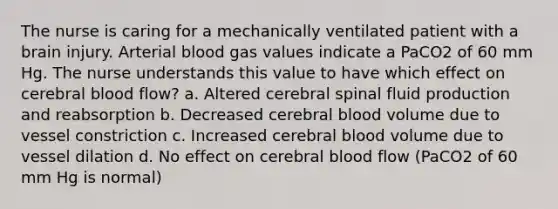 The nurse is caring for a mechanically ventilated patient with a brain injury. Arterial blood gas values indicate a PaCO2 of 60 mm Hg. The nurse understands this value to have which effect on cerebral blood flow? a. Altered cerebral spinal fluid production and reabsorption b. Decreased cerebral blood volume due to vessel constriction c. Increased cerebral blood volume due to vessel dilation d. No effect on cerebral blood flow (PaCO2 of 60 mm Hg is normal)