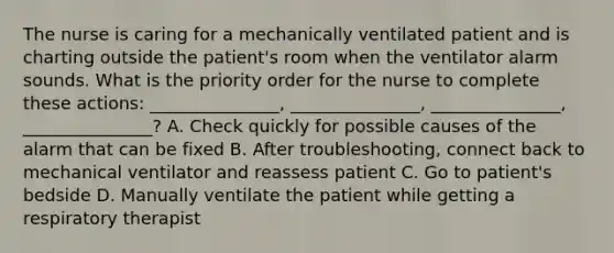 The nurse is caring for a mechanically ventilated patient and is charting outside the patient's room when the ventilator alarm sounds. What is the priority order for the nurse to complete these actions: _______________, _______________, _______________, _______________? A. Check quickly for possible causes of the alarm that can be fixed B. After troubleshooting, connect back to mechanical ventilator and reassess patient C. Go to patient's bedside D. Manually ventilate the patient while getting a respiratory therapist