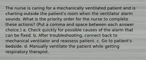 The nurse is caring for a mechanically ventilated patient and is charting outside the patient's room when the ventilator alarm sounds. What is the priority order for the nurse to complete these actions? (Put a comma and space between each answer choice.) a. Check quickly for possible causes of the alarm that can be fixed. b. After troubleshooting, connect back to mechanical ventilator and reassess patient. c. Go to patient's bedside. d. Manually ventilate the patient while getting respiratory therapist.