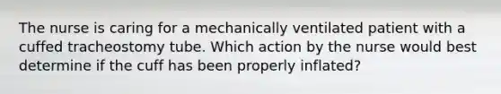 The nurse is caring for a mechanically ventilated patient with a cuffed tracheostomy tube. Which action by the nurse would best determine if the cuff has been properly inflated?