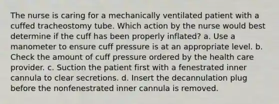 The nurse is caring for a mechanically ventilated patient with a cuffed tracheostomy tube. Which action by the nurse would best determine if the cuff has been properly inflated? a. Use a manometer to ensure cuff pressure is at an appropriate level. b. Check the amount of cuff pressure ordered by the health care provider. c. Suction the patient first with a fenestrated inner cannula to clear secretions. d. Insert the decannulation plug before the nonfenestrated inner cannula is removed.