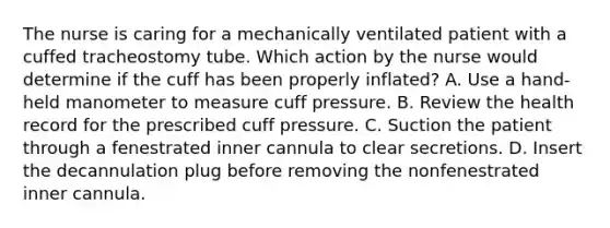 The nurse is caring for a mechanically ventilated patient with a cuffed tracheostomy tube. Which action by the nurse would determine if the cuff has been properly inflated? A. Use a hand-held manometer to measure cuff pressure. B. Review the health record for the prescribed cuff pressure. C. Suction the patient through a fenestrated inner cannula to clear secretions. D. Insert the decannulation plug before removing the nonfenestrated inner cannula.