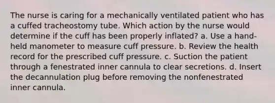 The nurse is caring for a mechanically ventilated patient who has a cuffed tracheostomy tube. Which action by the nurse would determine if the cuff has been properly inflated? a. Use a hand-held manometer to measure cuff pressure. b. Review the health record for the prescribed cuff pressure. c. Suction the patient through a fenestrated inner cannula to clear secretions. d. Insert the decannulation plug before removing the nonfenestrated inner cannula.