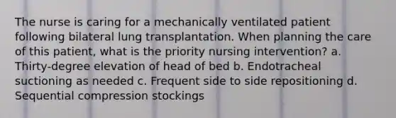 The nurse is caring for a mechanically ventilated patient following bilateral lung transplantation. When planning the care of this patient, what is the priority nursing intervention? a. Thirty-degree elevation of head of bed b. Endotracheal suctioning as needed c. Frequent side to side repositioning d. Sequential compression stockings